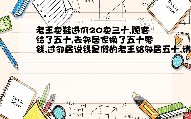 老王卖鞋进价20卖三十,顾客给了五十,去邻居家换了五十零钱,过邻居说钱是假的老王给邻居五十,请问老王赔了多少钱?