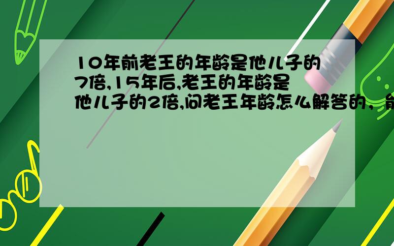 10年前老王的年龄是他儿子的7倍,15年后,老王的年龄是他儿子的2倍,问老王年龄怎么解答的，能说明过程吗？