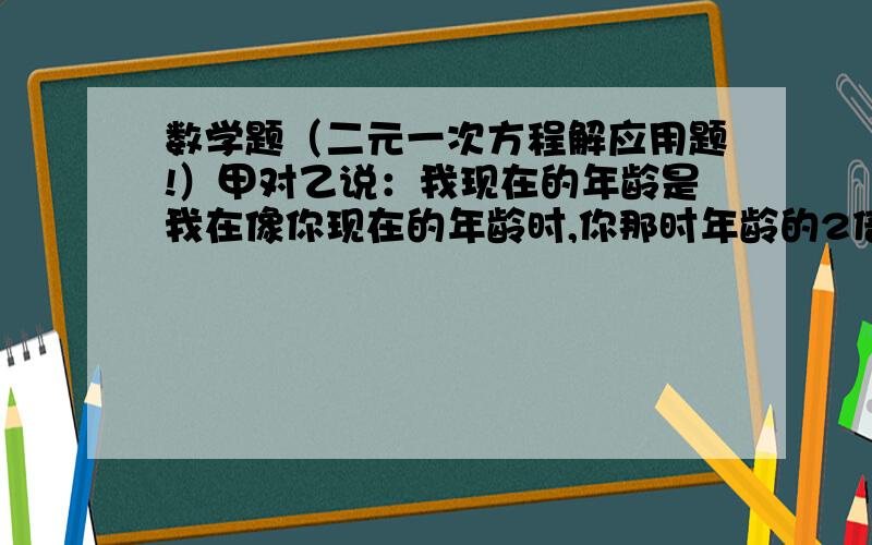 数学题（二元一次方程解应用题!）甲对乙说：我现在的年龄是我在像你现在的年龄时,你那时年龄的2倍；当你是我现在的年龄时,我们俩年龄之和是63岁.秋甲乙两人的年龄!