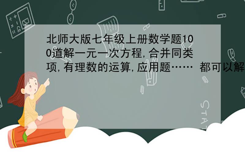 北师大版七年级上册数学题100道解一元一次方程,合并同类项,有理数的运算,应用题…… 都可以解一元一次方程,合并同类项,有理数的运算,应用题……   都可以最好带答案