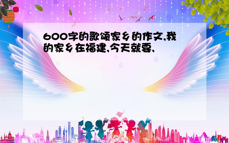 600字的歌颂家乡的作文,我的家乡在福建,今天就要,