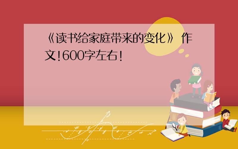 《读书给家庭带来的变化》 作文!600字左右!