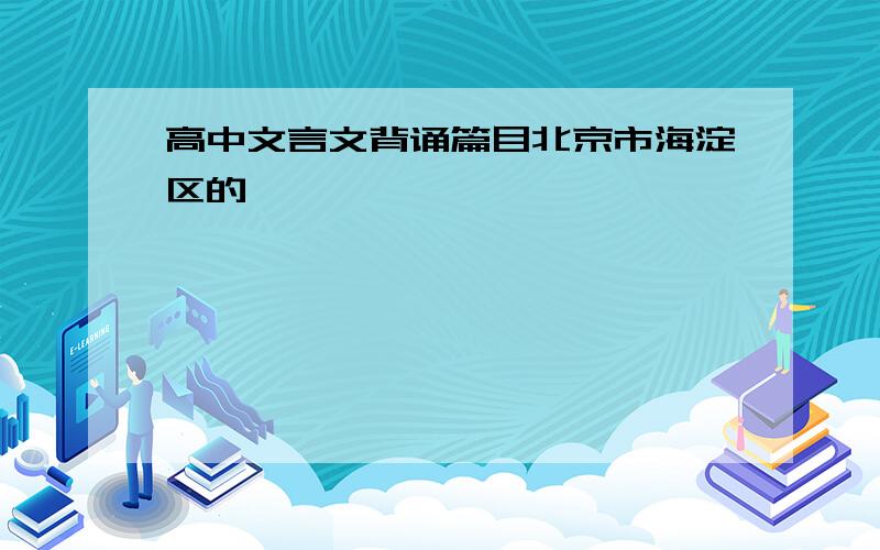 高中文言文背诵篇目北京市海淀区的