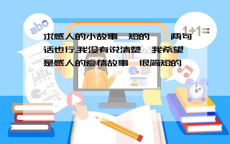 求感人的小故事,短的,一两句话也行.我没有说清楚,我希望是感人的爱情故事,很简短的,