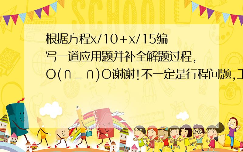 根据方程x/10＋x/15编写一道应用题并补全解题过程,O(∩_∩)O谢谢!不一定是行程问题,工作问题等都可以,谢啦.