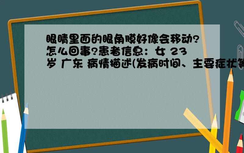 眼睛里面的眼角膜好像会移动?怎么回事?患者信息：女 23岁 广东 病情描述(发病时间、主要症状等)：本身是近视300度,戴了3年的隐形眼镜.今天早上起床发现眼睛里有异物,就用纸巾弄湿了挑出