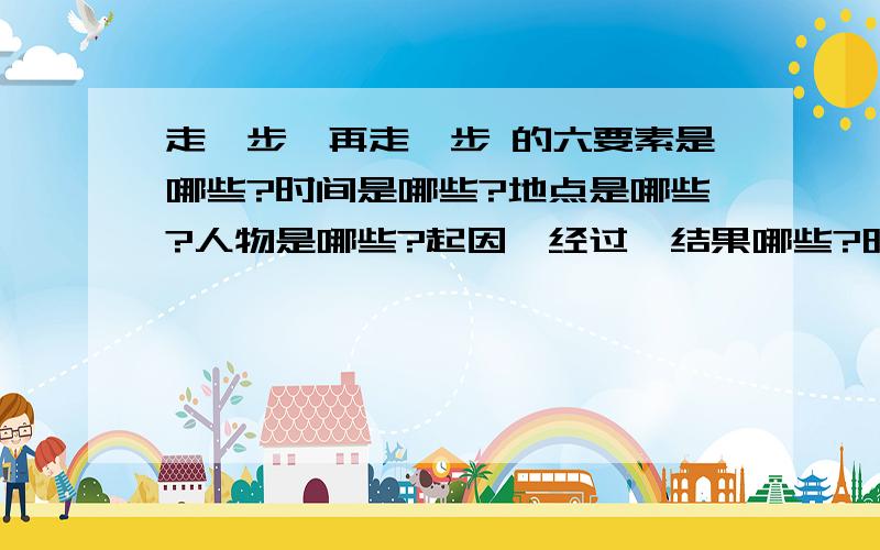 走一步,再走一步 的六要素是哪些?时间是哪些?地点是哪些?人物是哪些?起因、经过、结果哪些?明天就要上学了.