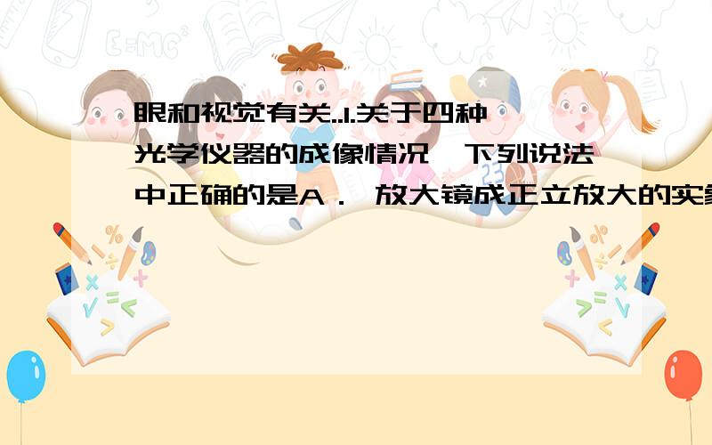 眼和视觉有关..1.关于四种光学仪器的成像情况,下列说法中正确的是A． 放大镜成正立放大的实象.B． 照相机成正立缩小的实象.C． 潜望镜成正立等大的实象.D． 幻灯机成正立放大的实象.2．