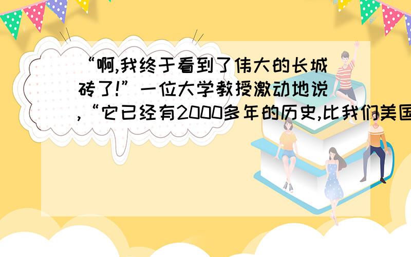 “啊,我终于看到了伟大的长城砖了!”一位大学教授激动地说,“它已经有2000多年的历史,比我们美国的历史要长10倍呢!”“确实了不起!”一位宇航员神采飞扬地说,“我在宇宙飞船上,从天外