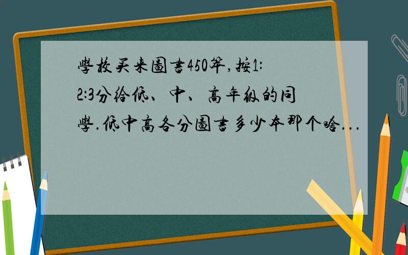 学校买来图书450笨,按1:2:3分给低、中、高年级的同学.低中高各分图书多少本那个啥...