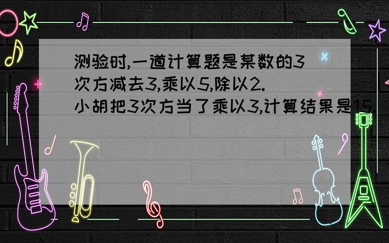 测验时,一道计算题是某数的3次方减去3,乘以5,除以2.小胡把3次方当了乘以3,计算结果是15.