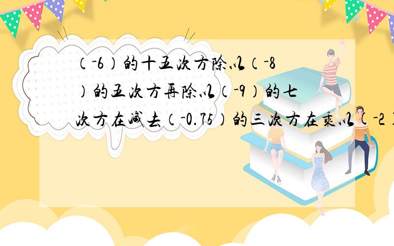 （-6）的十五次方除以（-8）的五次方再除以（-9）的七次方在减去（-0.75）的三次方在乘以(-2)的六次方