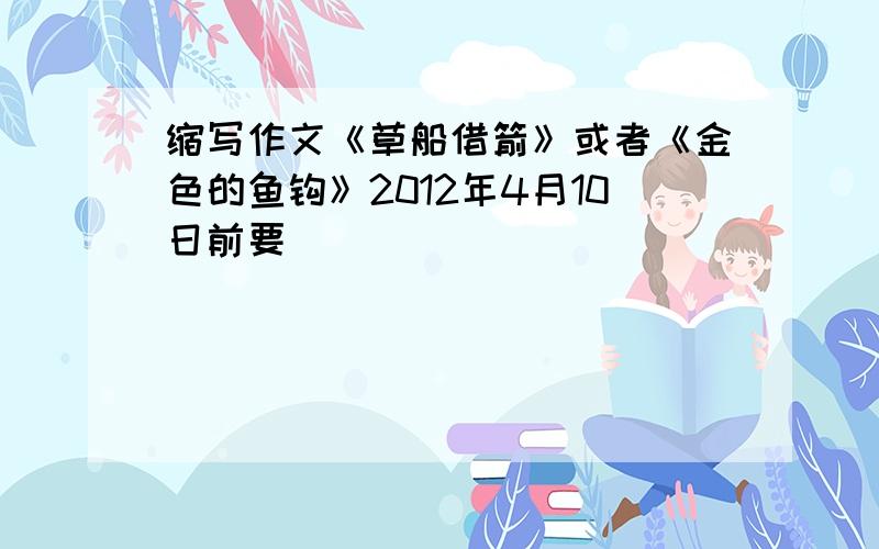 缩写作文《草船借箭》或者《金色的鱼钩》2012年4月10日前要