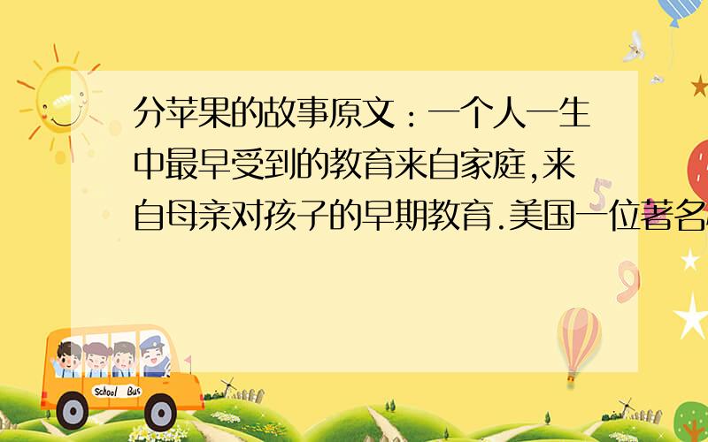 分苹果的故事原文：一个人一生中最早受到的教育来自家庭,来自母亲对孩子的早期教育.美国一位著名心理学家为了研究母亲对人一生的影响,在全美选出50位成功人士,他们都在各自的行业中