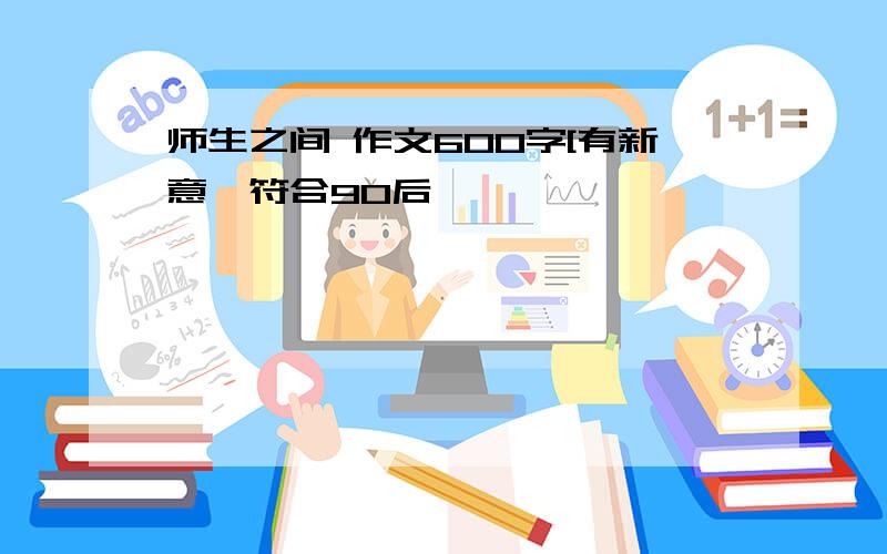 师生之间 作文600字[有新意,符合90后】