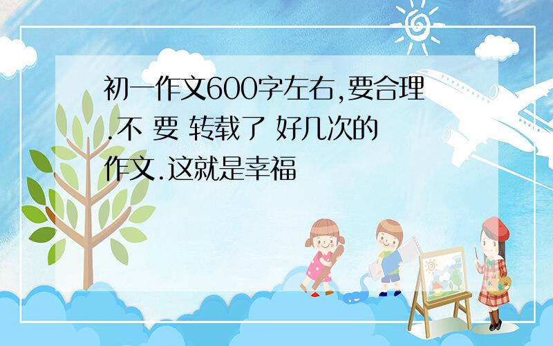 初一作文600字左右,要合理.不 要 转载了 好几次的 作文.这就是幸福