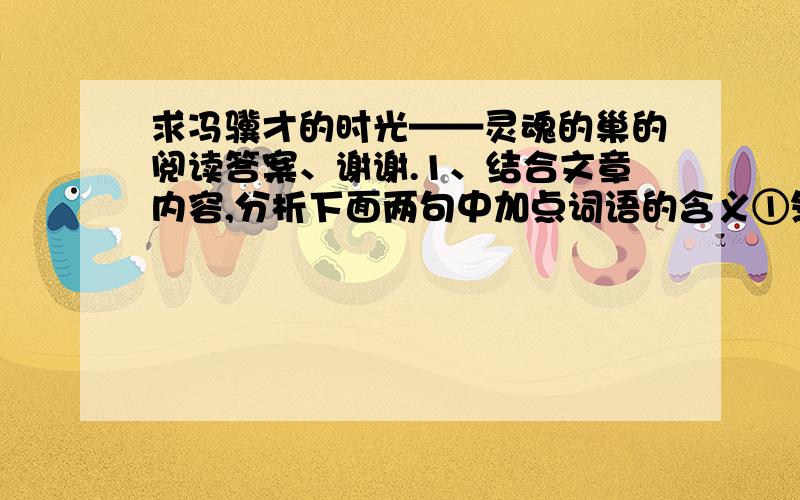 求冯骥才的时光——灵魂的巢的阅读答案、谢谢.1、结合文章内容,分析下面两句中加点词语的含义①然而它那令人震撼的生命精神却保存下来 “生命精神”：②再造生命,才是最伟大的生命