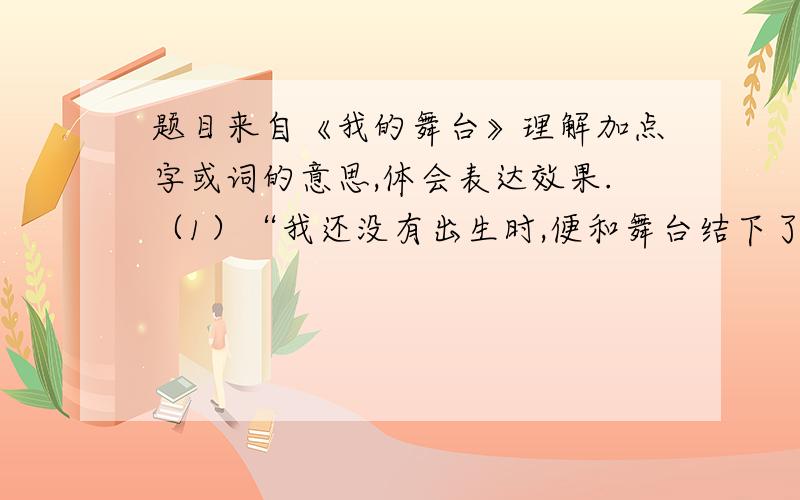 题目来自《我的舞台》理解加点字或词的意思,体会表达效果.（1）“我还没有出生时,便和舞台结下了不解之缘.”缘（ ） 这句话写出了（ ）（2）“小花猫看得兴起,竟蹿上了床.”兴（ ） 这