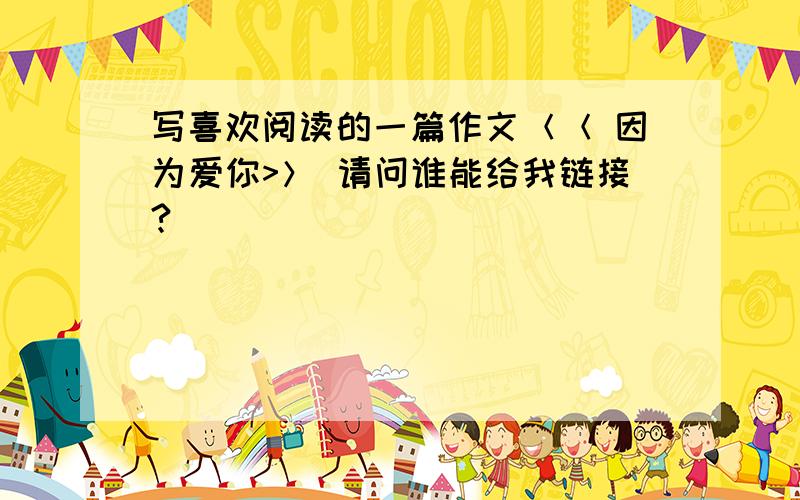 写喜欢阅读的一篇作文＜＜ 因为爱你>＞ 请问谁能给我链接?