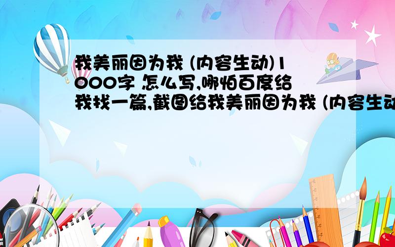 我美丽因为我 (内容生动)1000字 怎么写,哪怕百度给我找一篇,截图给我美丽因为我 (内容生动)1000字怎么写,哪怕百度给我找一篇,截图给我也行.