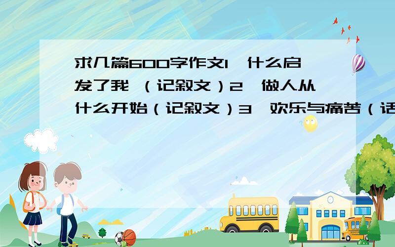 求几篇600字作文1、什么启发了我 （记叙文）2、做人从什么开始（记叙文）3、欢乐与痛苦（话题作文）4、孝顺父母（话题作文）