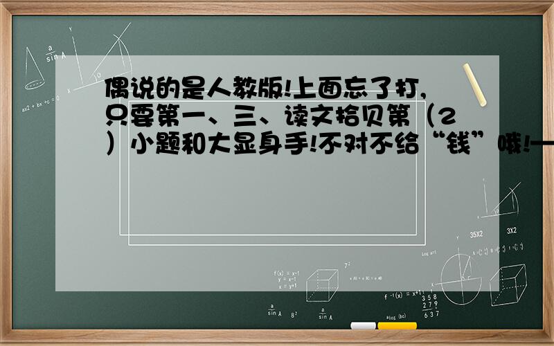 偶说的是人教版!上面忘了打,只要第一、三、读文拾贝第（2）小题和大显身手!不对不给“钱”哦!—3—