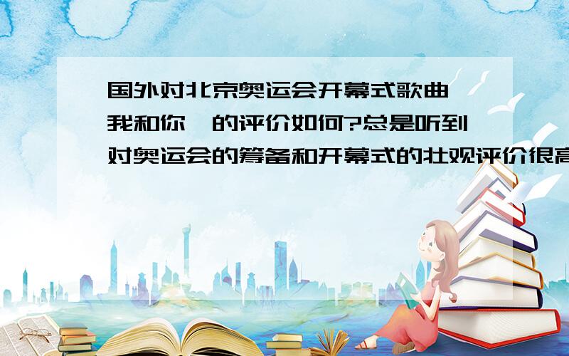 国外对北京奥运会开幕式歌曲《我和你》的评价如何?总是听到对奥运会的筹备和开幕式的壮观评价很高,对点火的新颖也评价比较高,但唯独没有对主题歌曲《我和你》的评价.国外对这个歌曲