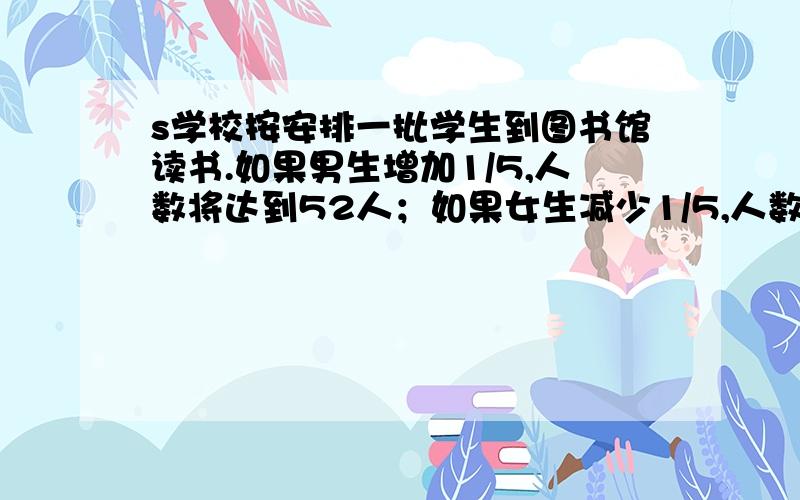 s学校按安排一批学生到图书馆读书.如果男生增加1/5,人数将达到52人；如果女生减少1/5,人数是42人.这批学生原有多少人人?男女生的1/5一共是：52－42＝10（人）这批学生有：10÷1/5＝50（人