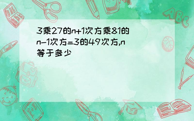 3乘27的n+1次方乘81的n-1次方=3的49次方,n等于多少