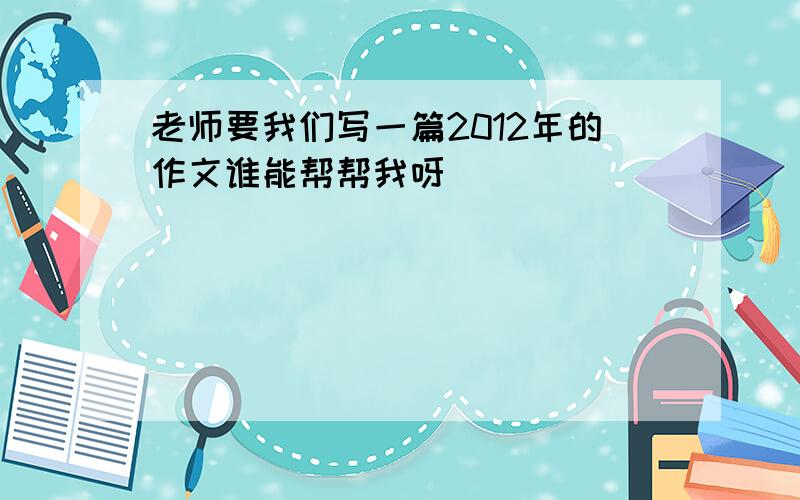 老师要我们写一篇2012年的作文谁能帮帮我呀