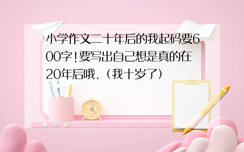 小学作文二十年后的我起码要600字!要写出自己想是真的在20年后哦.（我十岁了）