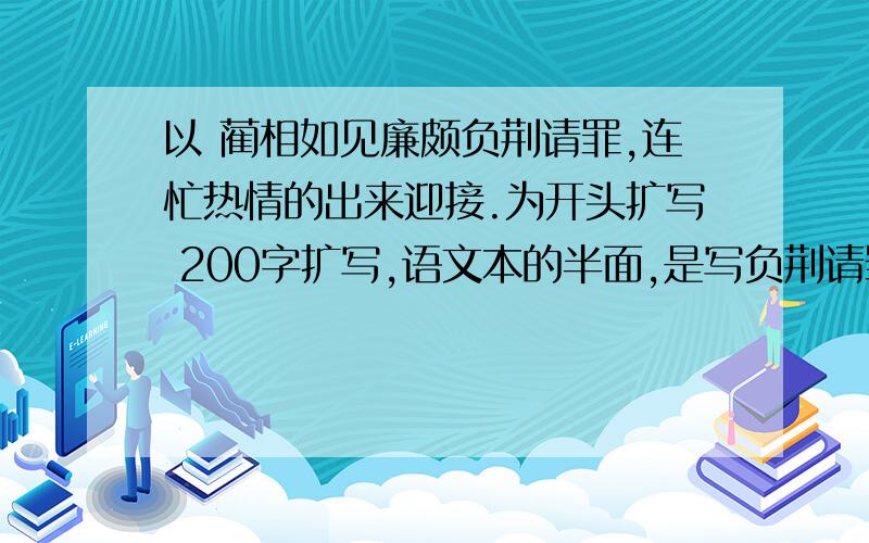 以 蔺相如见廉颇负荆请罪,连忙热情的出来迎接.为开头扩写 200字扩写,语文本的半面,是写负荆请罪的过程还是写负荆请罪之后的摆筵席喝酒?