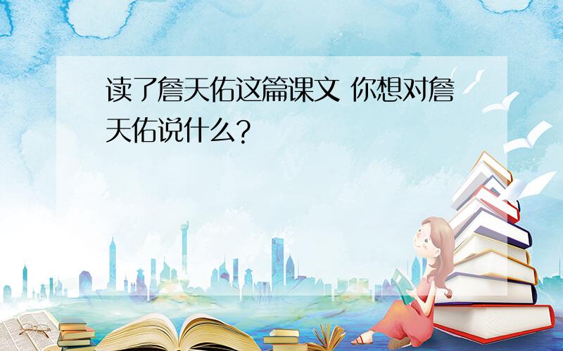 读了詹天佑这篇课文 你想对詹天佑说什么?