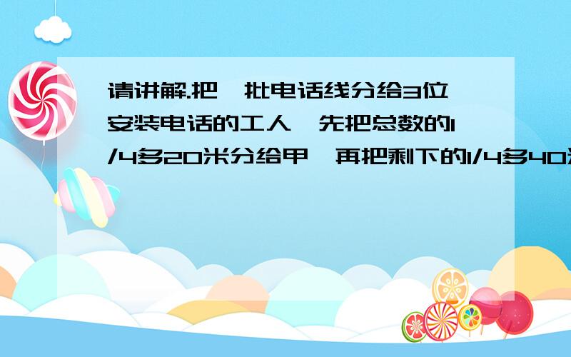 请讲解.把一批电话线分给3位安装电话的工人,先把总数的1/4多20米分给甲,再把剩下的1/4多40米分给乙,最后把剩下的1/4多60米分给丙,正好分完,而甲乙丙三人分到的电线长度一样多.求这批电话