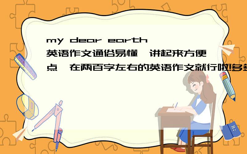 my dear earth 英语作文通俗易懂,讲起来方便点,在两百字左右的英语作文就行啦!多多益善,有选择余地～