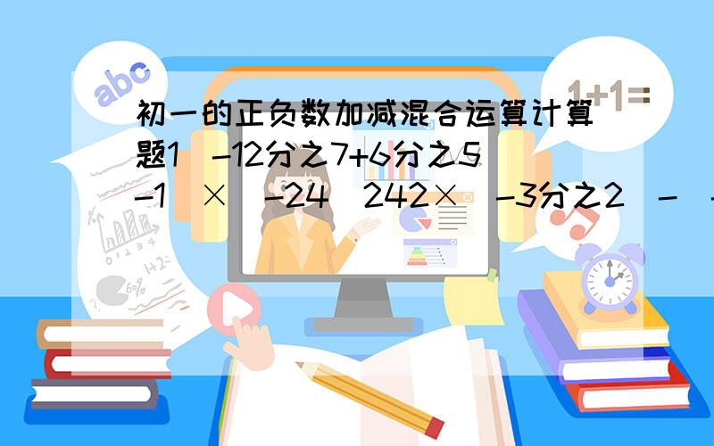 初一的正负数加减混合运算计算题1（-12分之7+6分之5-1）×（-24）242×（-3分之2）-（-4分之3）÷（-0.25）