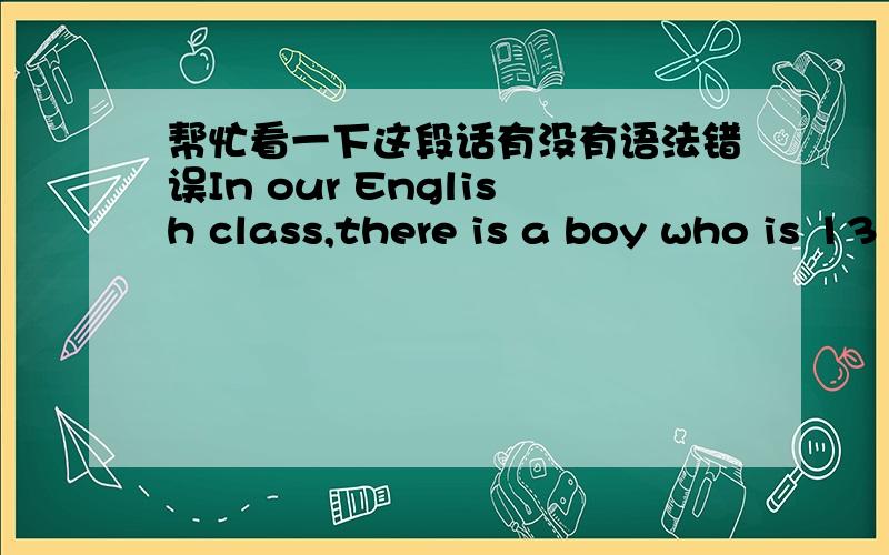 帮忙看一下这段话有没有语法错误In our English class,there is a boy who is 13 years old.He is not recognized by any other.Everybody calls his nickname:geek.He’s 5 feet 2 I suppose.He has a lot of acnes in his face,and two big ears,two