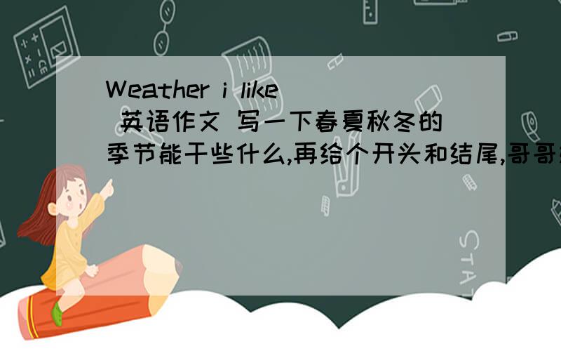 Weather i like 英语作文 写一下春夏秋冬的季节能干些什么,再给个开头和结尾,哥哥姐姐,至少40字，3种句型