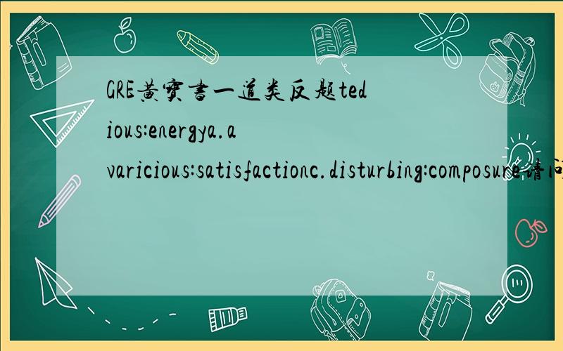 GRE黄宝书一道类反题tedious:energya.avaricious:satisfactionc.disturbing:composure请问a为什么不可以呢?黄宝书P143 T5