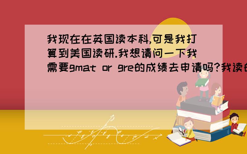 我现在在英国读本科,可是我打算到美国读研.我想请问一下我需要gmat or gre的成绩去申请吗?我读的是商科