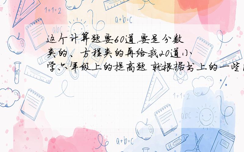 这个计算题要60道，要是分数类的、方程类的再给我20道小学六年级上的提高题 就根据书上的一些内容来出