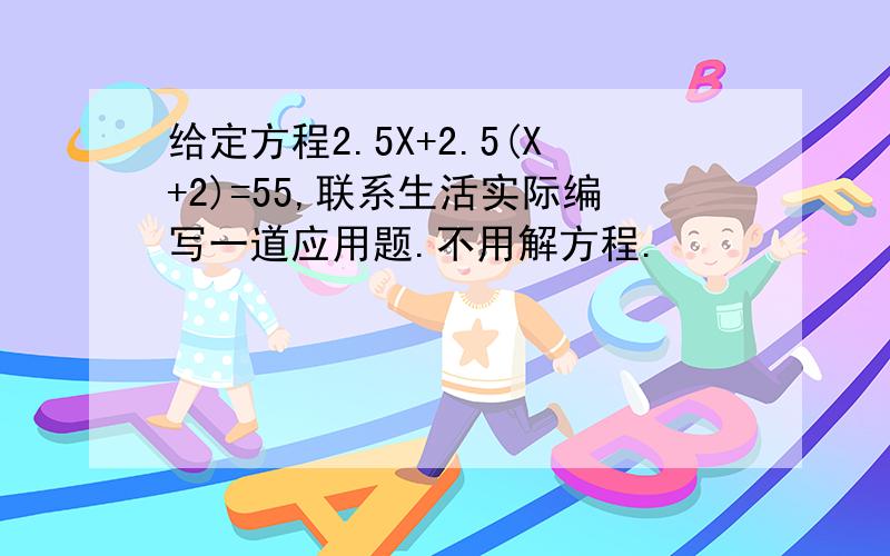 给定方程2.5X+2.5(X+2)=55,联系生活实际编写一道应用题.不用解方程.