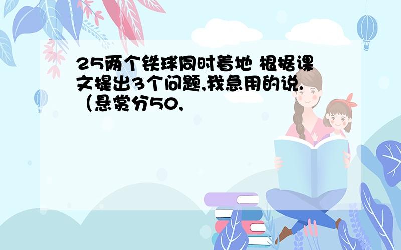 25两个铁球同时着地 根据课文提出3个问题,我急用的说.（悬赏分50,