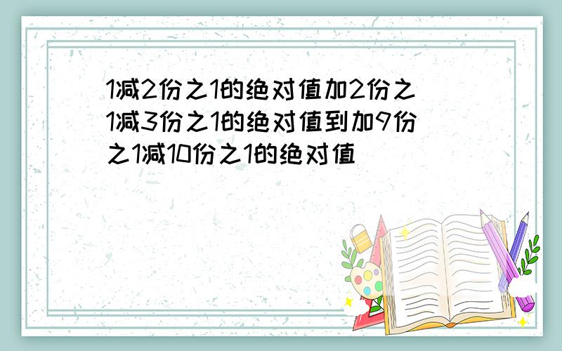 1减2份之1的绝对值加2份之1减3份之1的绝对值到加9份之1减10份之1的绝对值