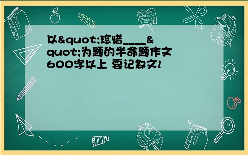 以"珍惜____"为题的半命题作文 600字以上 要记叙文!