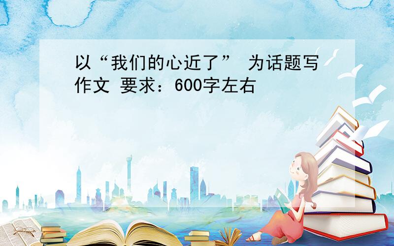 以“我们的心近了” 为话题写作文 要求：600字左右