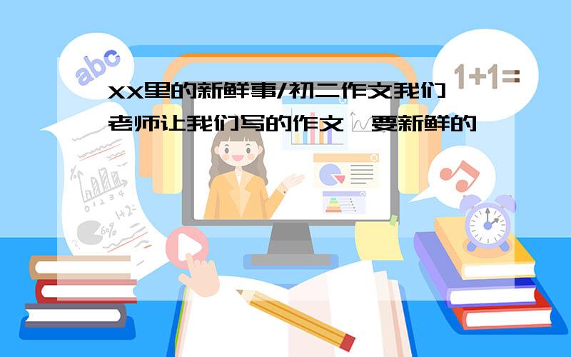 XX里的新鲜事/初二作文我们老师让我们写的作文,要新鲜的