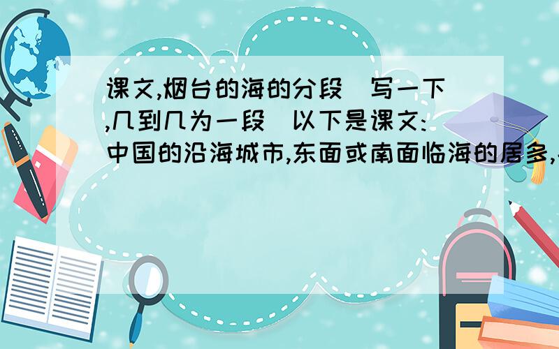 课文,烟台的海的分段（写一下,几到几为一段）以下是课文:中国的沿海城市,东面或南面临海的居多,北面临海的却很少.烟台恰是北面临海,所以便有了一份独特的海上景观.冬天,深褐色的海面