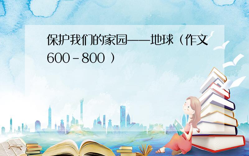 保护我们的家园——地球（作文600-800 ）