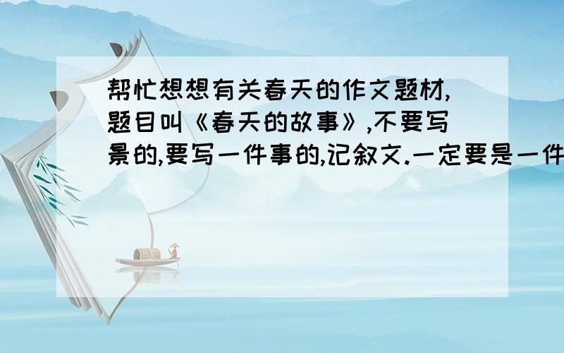 帮忙想想有关春天的作文题材,题目叫《春天的故事》,不要写景的,要写一件事的,记叙文.一定要是一件事啊!最后是有意义的事情,要真实事例，亲身经历的或亲眼看到的都可以，可以有创意但